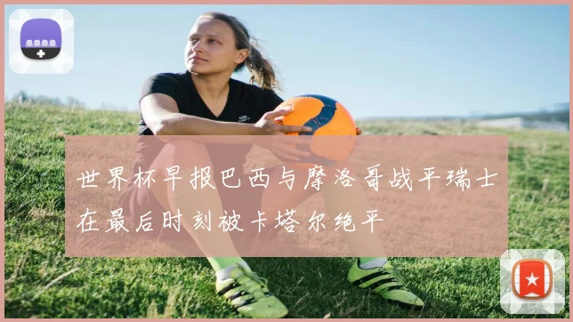 世界杯早报巴西与摩洛哥战平瑞士在最后时刻被卡塔尔绝平