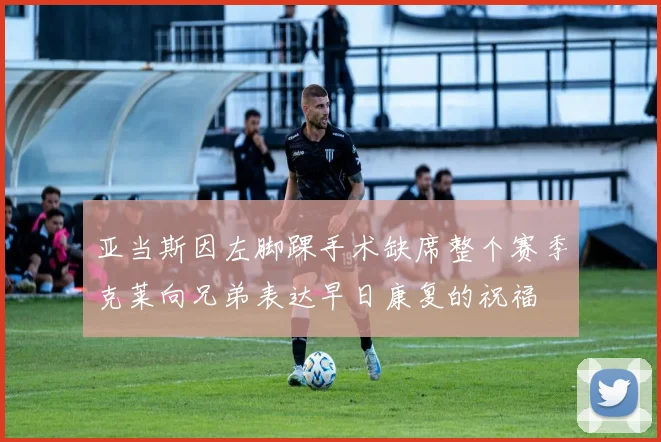 亚当斯因左脚踝手术缺席整个赛季克莱向兄弟表达早日康复的祝福