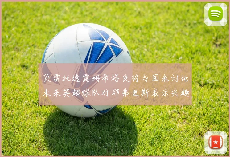 莫雷托透露姆希塔良将与国米讨论未来英超球队对邓弗里斯表示兴趣