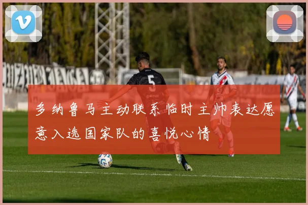 多纳鲁马主动联系临时主帅表达愿意入选国家队的喜悦心情