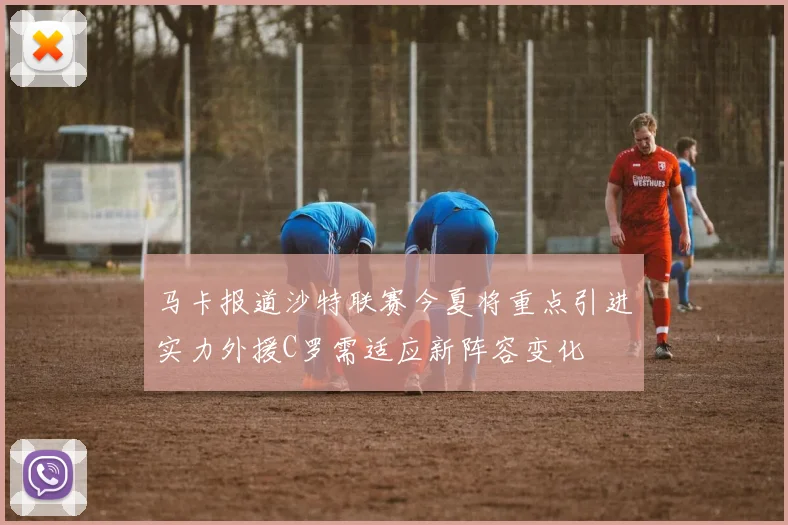 马卡报道沙特联赛今夏将重点引进实力外援C罗需适应新阵容变化