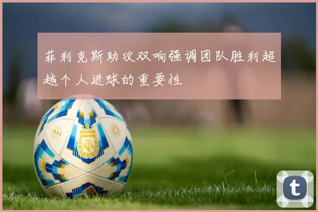 菲利克斯助攻双响强调团队胜利超越个人进球的重要性