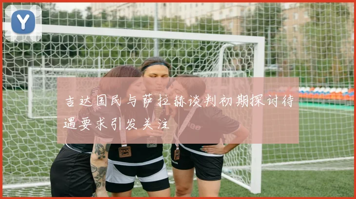吉达国民与萨拉赫谈判初期探讨待遇要求引发关注
