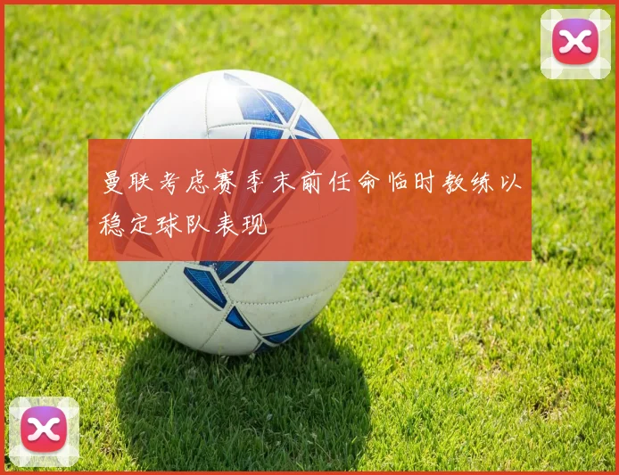 曼联考虑赛季末前任命临时教练以稳定球队表现