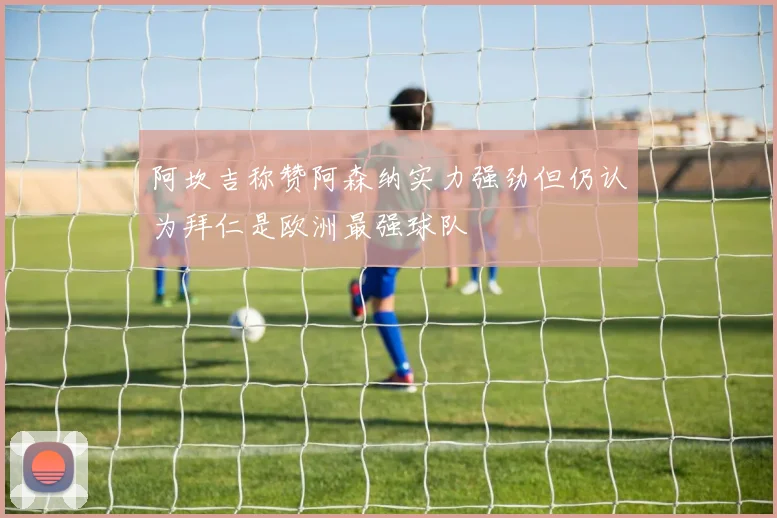 阿坎吉称赞阿森纳实力强劲但仍认为拜仁是欧洲最强球队