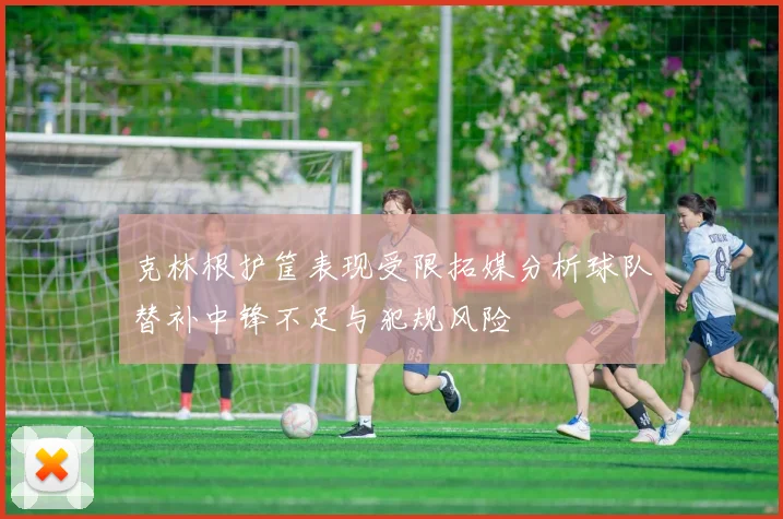 克林根护筐表现受限拓媒分析球队替补中锋不足与犯规风险