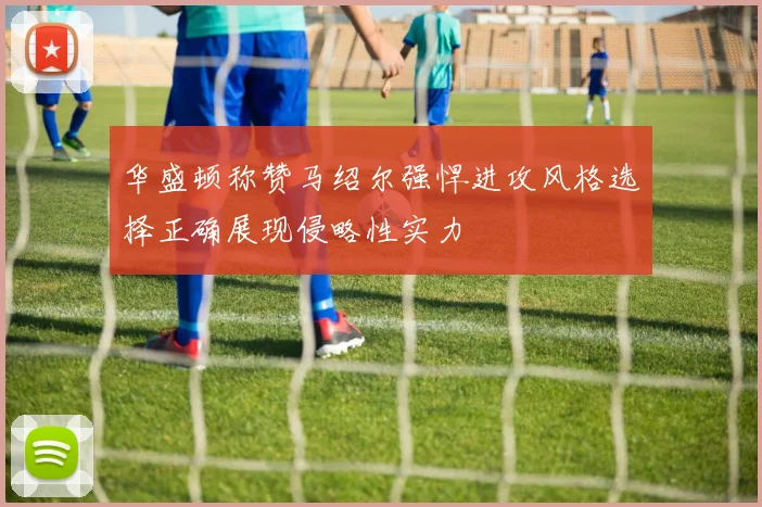 华盛顿称赞马绍尔强悍进攻风格选择正确展现侵略性实力