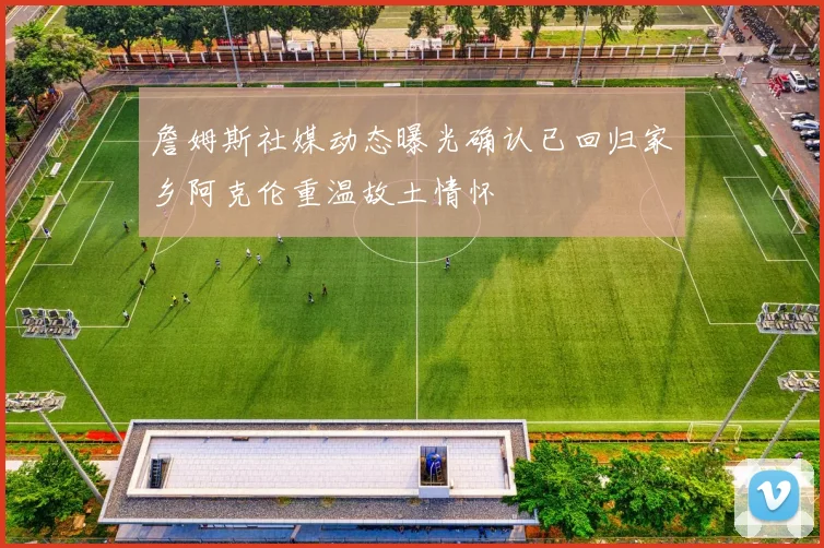 詹姆斯社媒动态曝光确认已回归家乡阿克伦重温故土情怀