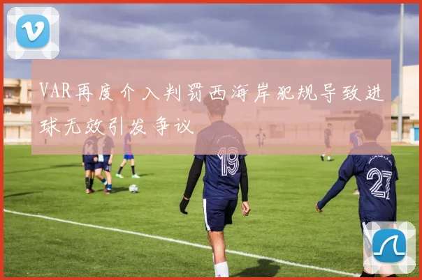 VAR再度介入判罚西海岸犯规导致进球无效引发争议