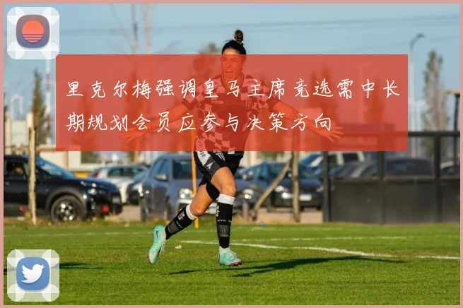 里克尔梅强调皇马主席竞选需中长期规划会员应参与决策方向