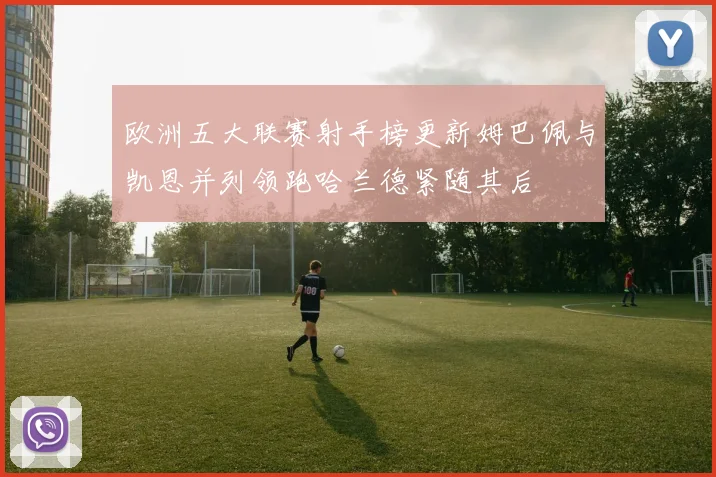 欧洲五大联赛射手榜更新姆巴佩与凯恩并列领跑哈兰德紧随其后