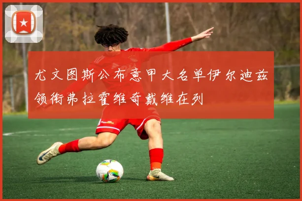 尤文图斯公布意甲大名单伊尔迪兹领衔弗拉霍维奇戴维在列