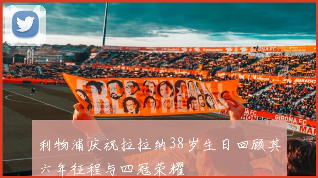利物浦庆祝拉拉纳38岁生日回顾其六年征程与四冠荣耀