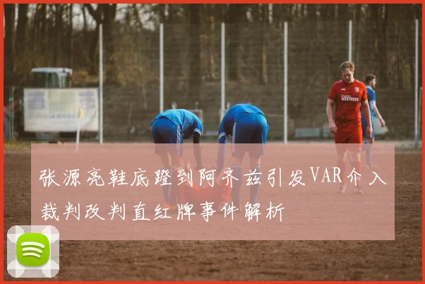 张源亮鞋底蹬到阿齐兹引发VAR介入裁判改判直红牌事件解析
