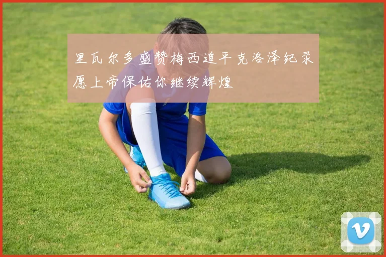 里瓦尔多盛赞梅西追平克洛泽纪录愿上帝保佑你继续辉煌