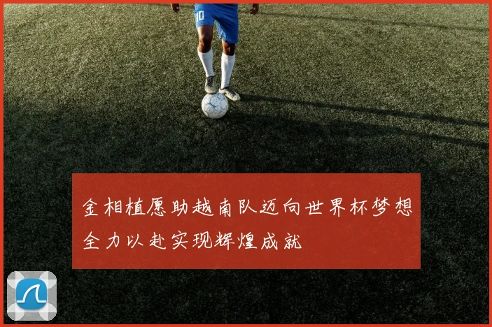 金相植愿助越南队迈向世界杯梦想全力以赴实现辉煌成就