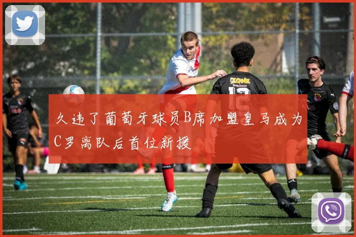 久违了葡萄牙球员B席加盟皇马成为C罗离队后首位新援