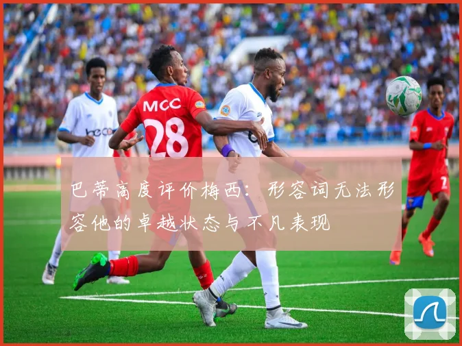 巴蒂高度评价梅西：形容词无法形容他的卓越状态与不凡表现