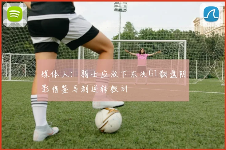 媒体人：骑士应放下东决G1翻盘阴影借鉴马刺逆转教训