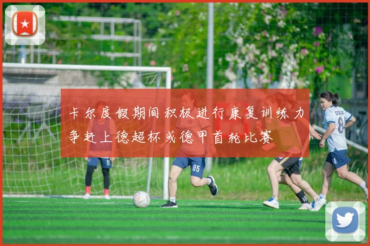 卡尔度假期间积极进行康复训练力争赶上德超杯或德甲首轮比赛